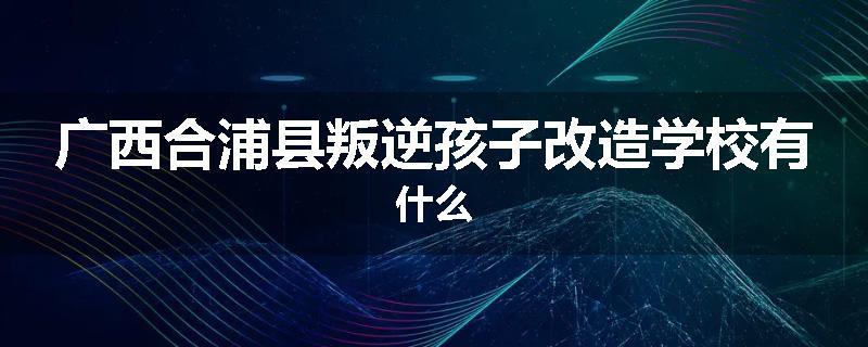广西合浦县叛逆孩子改造学校有什么