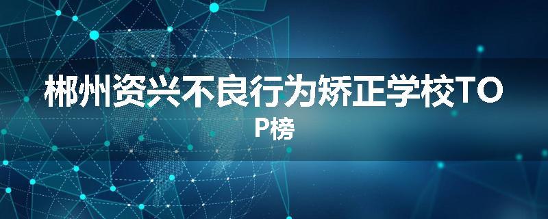 郴州资兴不良行为矫正学校TOP榜