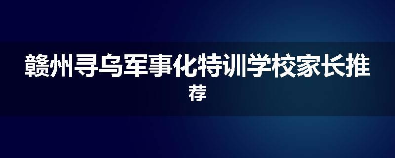赣州寻乌军事化特训学校家长推荐