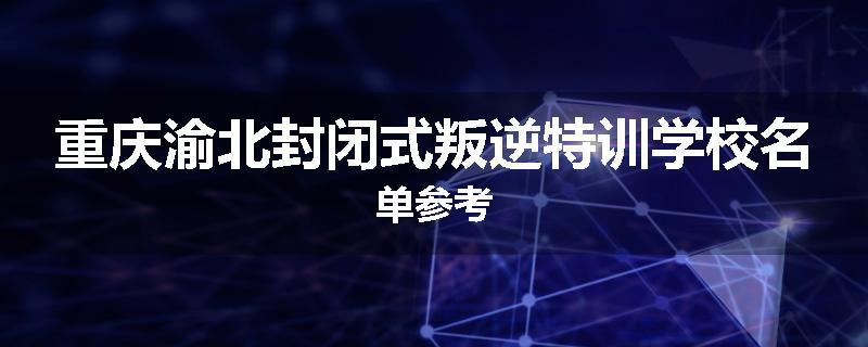重庆渝北封闭式叛逆特训学校名单参考