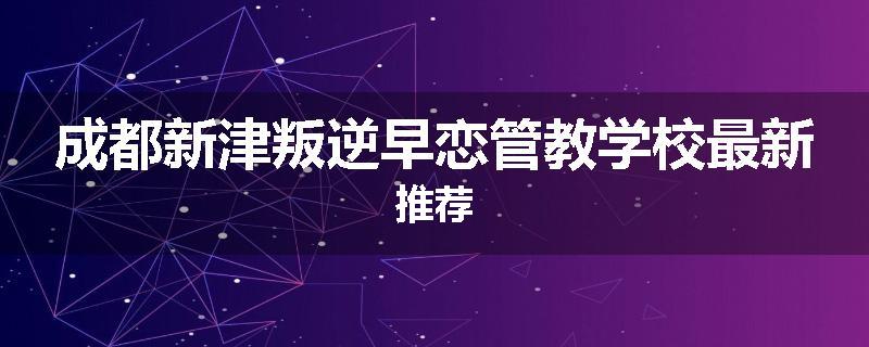 成都新津叛逆早恋管教学校最新推荐