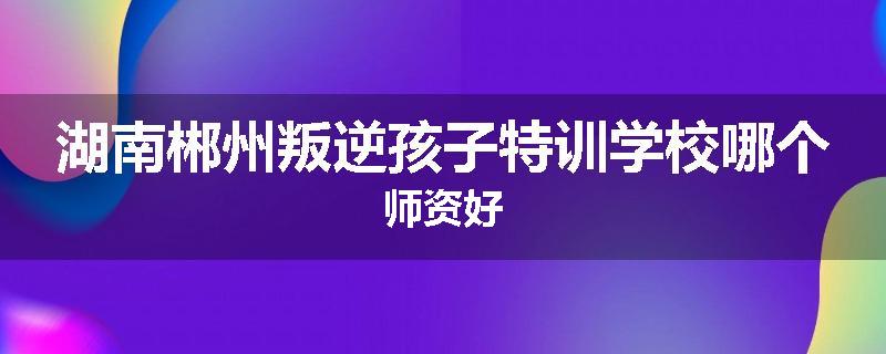 湖南郴州叛逆孩子特训学校哪个师资好