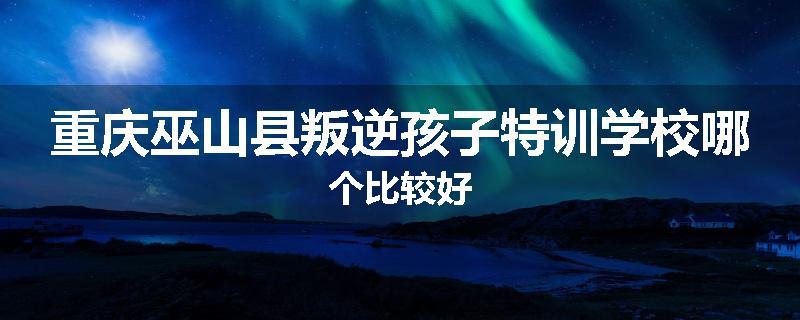 重庆巫山县叛逆孩子特训学校哪个比较好