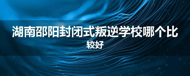 湖南邵阳封闭式叛逆学校哪个比较好