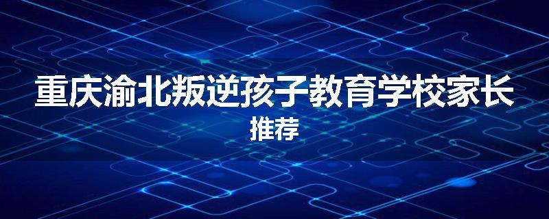 重庆渝北叛逆孩子教育学校家长推荐