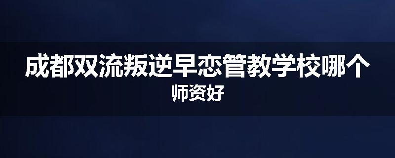 成都双流叛逆早恋管教学校哪个师资好