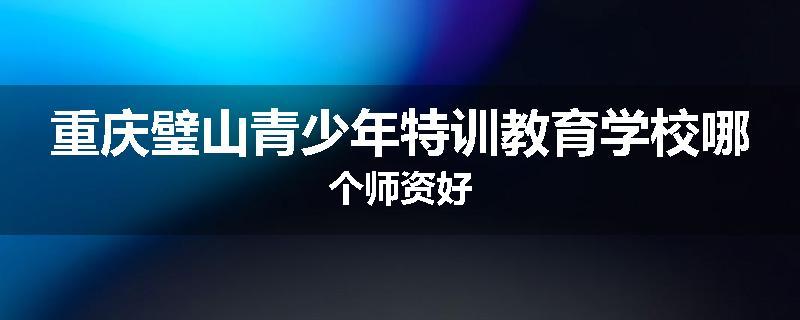 重庆璧山青少年特训教育学校哪个师资好