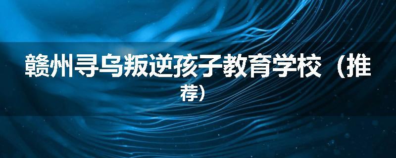 赣州寻乌叛逆孩子教育学校（推荐）