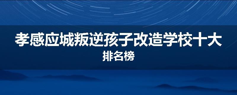 孝感应城叛逆孩子改造学校十大排名榜