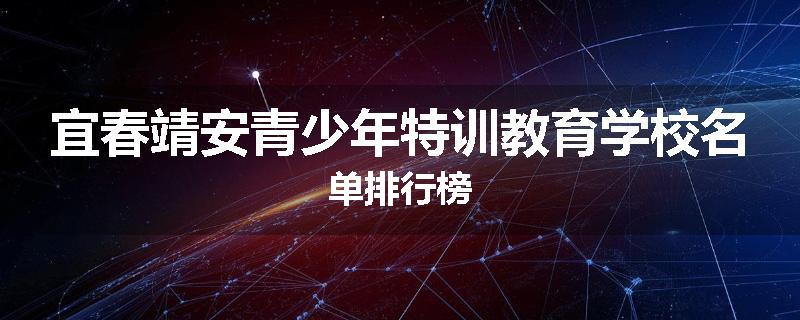 宜春靖安青少年特训教育学校名单排行榜