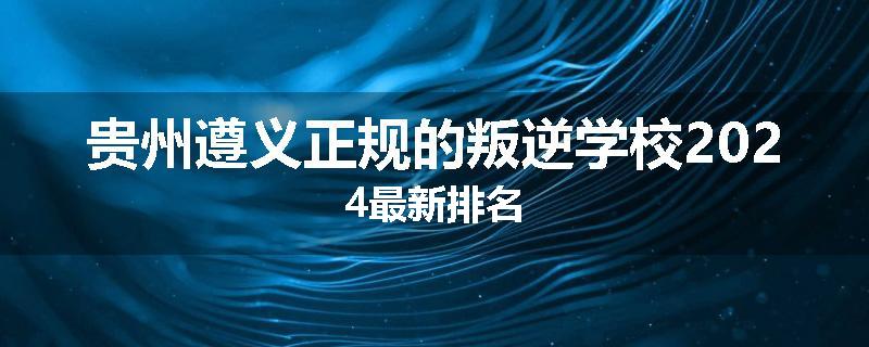 贵州遵义正规的叛逆学校2024最新排名