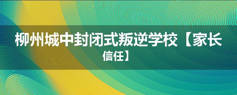 柳州城中封闭式叛逆学校【家长信任】