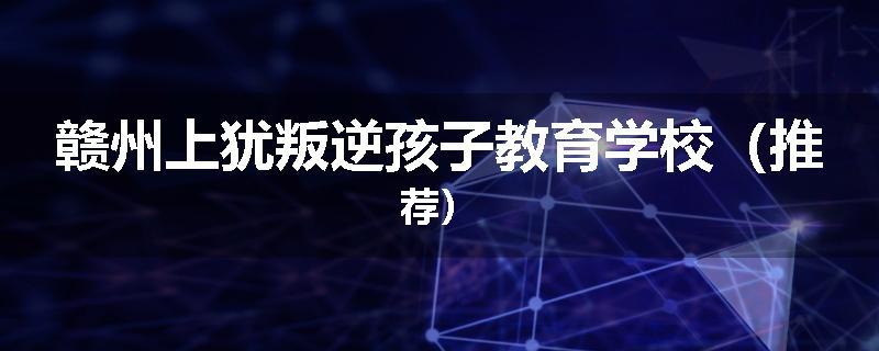 赣州上犹叛逆孩子教育学校（推荐）