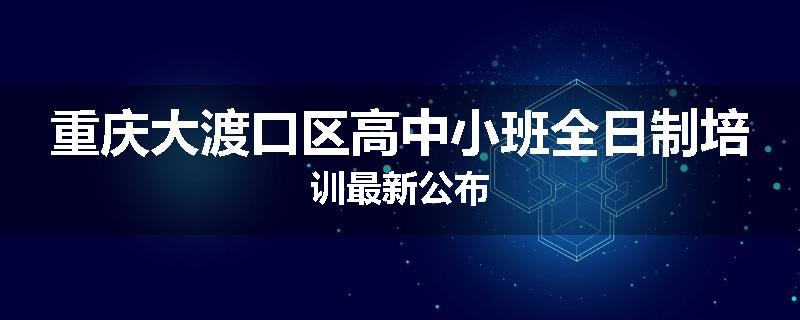 重庆大渡口区高中小班全日制培训最新公布
