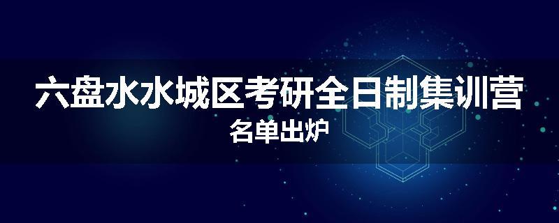 六盘水水城区考研全日制集训营名单出炉
