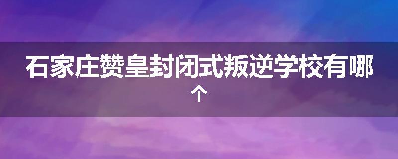 石家庄赞皇封闭式叛逆学校有哪个