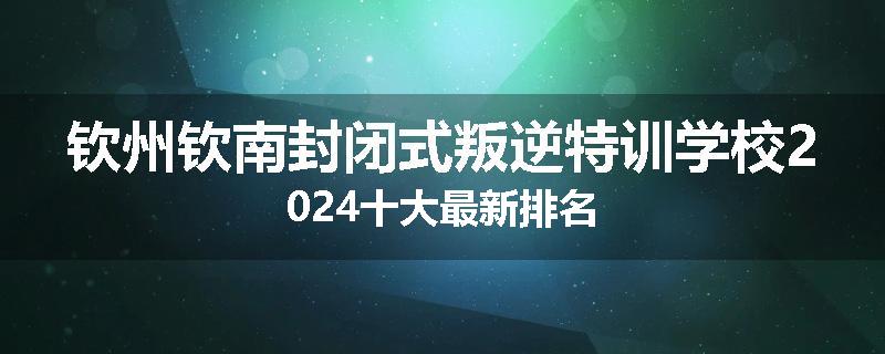 钦州钦南封闭式叛逆特训学校2024十大最新排名