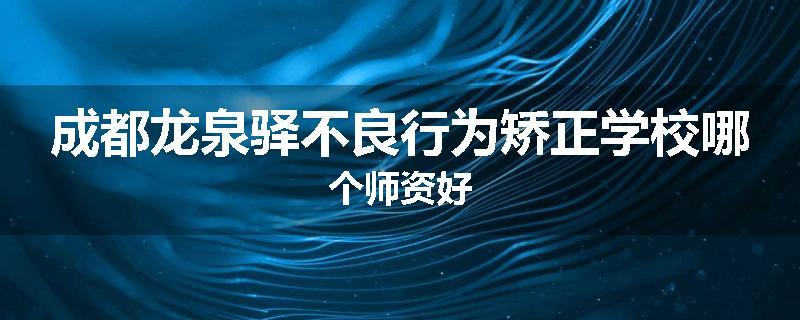 成都龙泉驿不良行为矫正学校哪个师资好