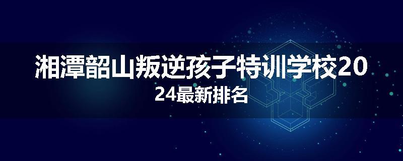 湘潭韶山叛逆孩子特训学校2024最新排名