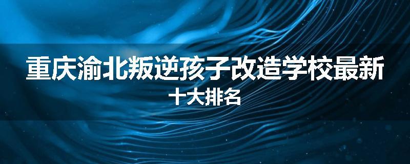 重庆渝北叛逆孩子改造学校最新十大排名