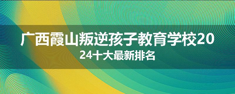 广西霞山叛逆孩子教育学校2024十大最新排名