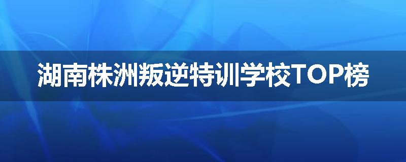 湖南株洲叛逆特训学校TOP榜