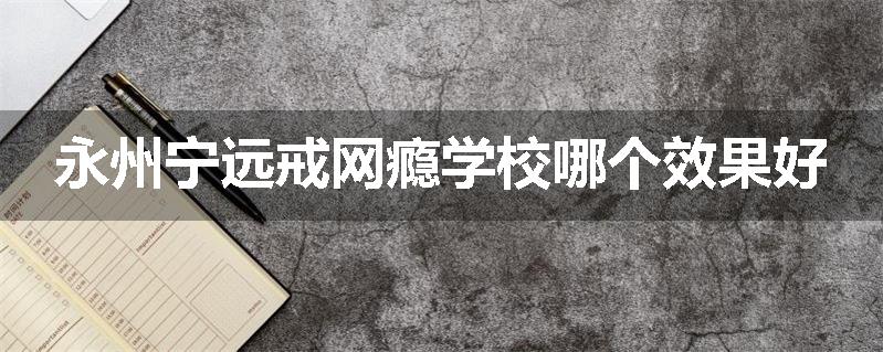 永州宁远戒网瘾学校哪个效果好