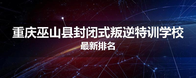 重庆巫山县封闭式叛逆特训学校最新排名