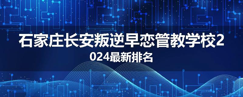 石家庄长安叛逆早恋管教学校2024最新排名