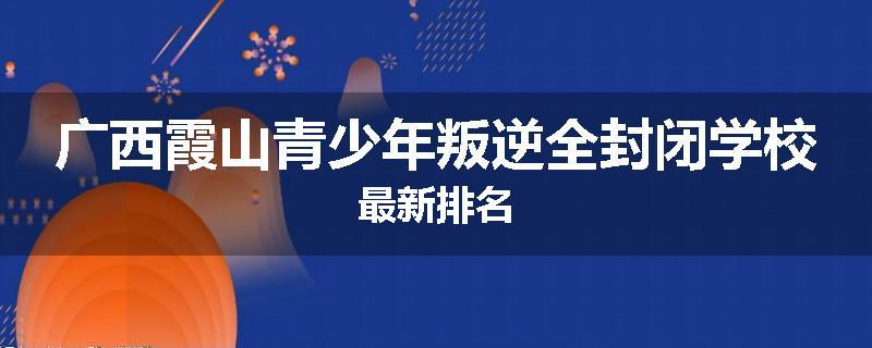 广西霞山青少年叛逆全封闭学校最新排名