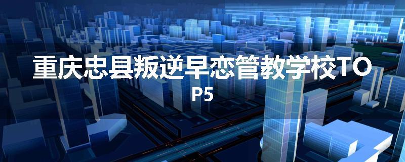 重庆忠县叛逆早恋管教学校TOP5