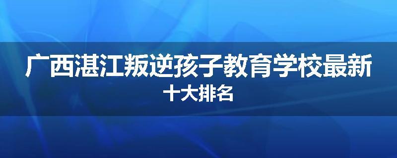 广西湛江叛逆孩子教育学校最新十大排名