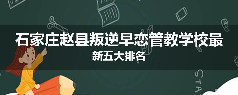 石家庄赵县叛逆早恋管教学校最新五大排名