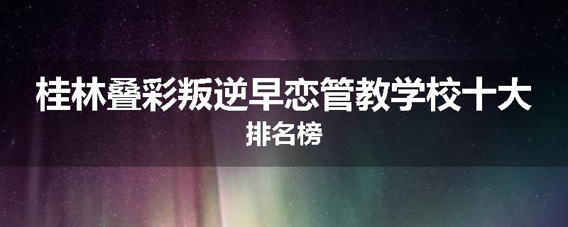 桂林叠彩叛逆早恋管教学校十大排名榜