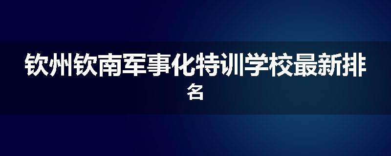 钦州钦南军事化特训学校最新排名