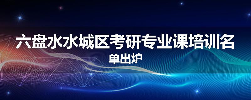 六盘水水城区考研专业课培训名单出炉