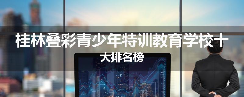 桂林叠彩青少年特训教育学校十大排名榜