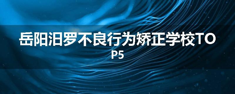岳阳汨罗不良行为矫正学校TOP5