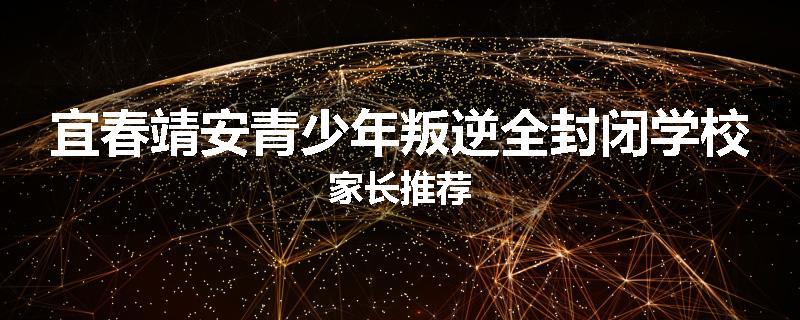 宜春靖安青少年叛逆全封闭学校家长推荐