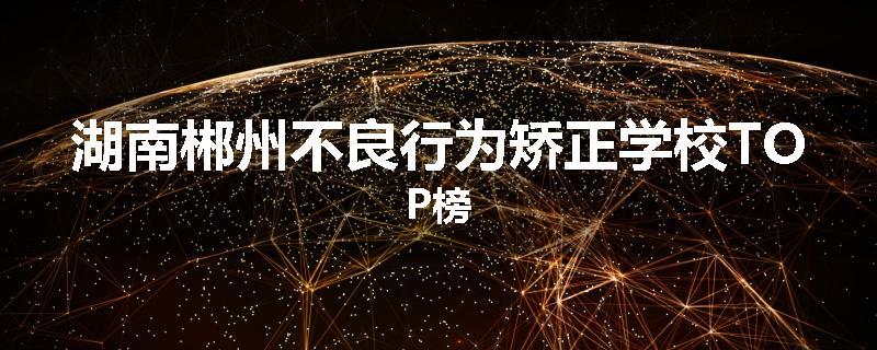 湖南郴州不良行为矫正学校TOP榜