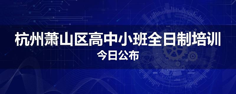 杭州萧山区高中小班全日制培训今日公布