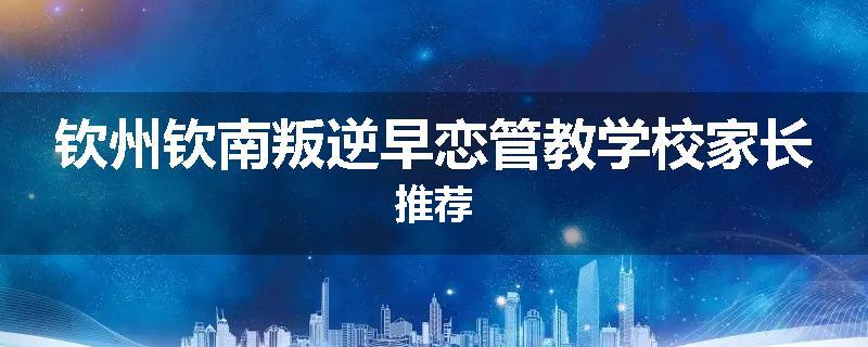 钦州钦南叛逆早恋管教学校家长推荐