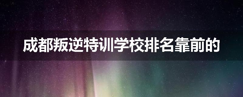 成都叛逆特训学校排名靠前的