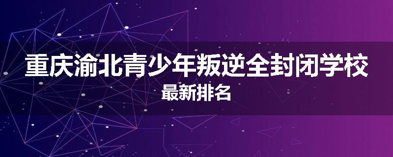 重庆渝北青少年叛逆全封闭学校最新排名