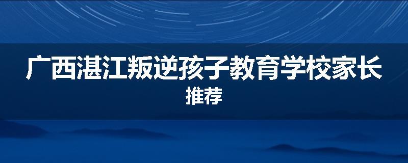 广西湛江叛逆孩子教育学校家长推荐