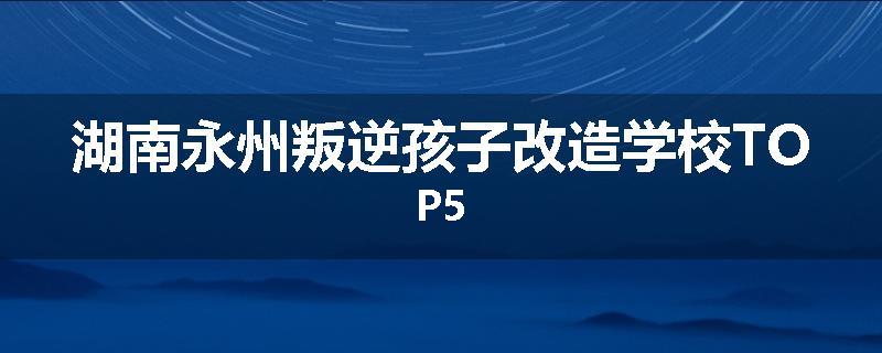 湖南永州叛逆孩子改造学校TOP5