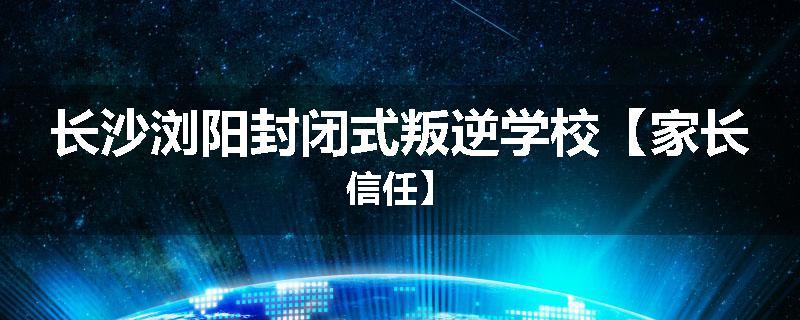 长沙浏阳封闭式叛逆学校【家长信任】