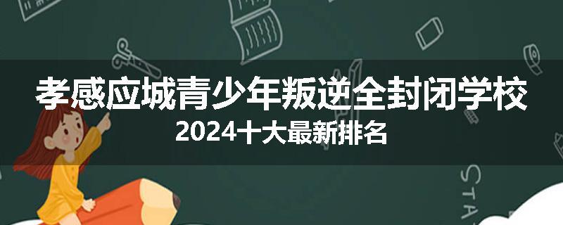 孝感应城青少年叛逆全封闭学校2024十大最新排名