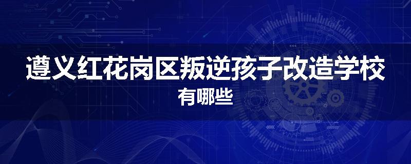 遵义红花岗区叛逆孩子改造学校有哪些
