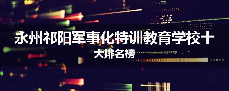 永州祁阳军事化特训教育学校十大排名榜